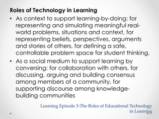 Roles of Technology in Learning 
• As context to support learning-by-doing: for 
representing and simulating meaningful real-world 
problems, situations and context, for 
representing beliefs, perspectives, arguments 
and stories of others, for defining a safe, 
controllable problem space for student thinking. 
• As a social medium to support learning by 
conversing: for collaboration with others, for 
discussing, arguing and building consensus 
among members of a community, for 
supporting discourse among knowledge-building 
communities 
Learning Episode 3-The Roles of Educational Technology 
in Learning 
 