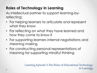 Roles of Technology in Learning 
As intellectual partner to support learning-by-reflecting: 
• For helping learners to articulate and represent 
what they know 
• For reflecting on what they have learned and 
how they come to know it 
• For supporting learners internal negotiations and 
meaning making 
• For constructing personal representations of 
meaning for supporting mindful thinking 
Learning Episode 3-The Roles of Educational Technology 
in Learning 
 