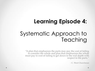 Learning Episode 4: 
Systematic Approach to 
Teaching 
“A plan that emphasizes the parts may pay the cost of failing 
to consider the whole and plan that emphasizes the whole 
must pay to cost of failing to get down to the real depth with 
respect to the parts.” 
- C. West Churchman 
 