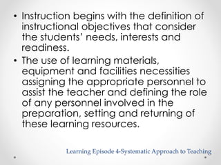 • Instruction begins with the definition of 
instructional objectives that consider 
the students’ needs, interests and 
readiness. 
• The use of learning materials, 
equipment and facilities necessities 
assigning the appropriate personnel to 
assist the teacher and defining the role 
of any personnel involved in the 
preparation, setting and returning of 
these learning resources. 
Learning Episode 4-Systematic Approach to Teaching 
 