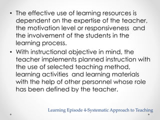 • The effective use of learning resources is 
dependent on the expertise of the teacher, 
the motivation level or responsiveness and 
the involvement of the students in the 
learning process. 
• With instructional objective in mind, the 
teacher implements planned instruction with 
the use of selected teaching method, 
learning activities and learning materials 
with the help of other personnel whose role 
has been defined by the teacher. 
Learning Episode 4-Systematic Approach to Teaching 
 