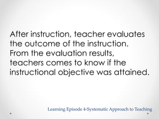 After instruction, teacher evaluates 
the outcome of the instruction. 
From the evaluation results, 
teachers comes to know if the 
instructional objective was attained. 
Learning Episode 4-Systematic Approach to Teaching 
 