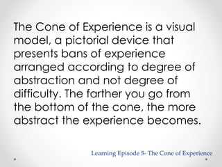The Cone of Experience is a visual 
model, a pictorial device that 
presents bans of experience 
arranged according to degree of 
abstraction and not degree of 
difficulty. The farther you go from 
the bottom of the cone, the more 
abstract the experience becomes. 
Learning Episode 5- The Cone of Experience 
 