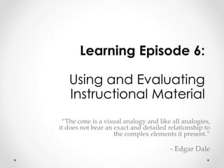 Learning Episode 6: 
Using and Evaluating 
Instructional Material 
“The cone is a visual analogy and like all analogies, 
it does not bear an exact and detailed relationship to 
the complex elements it present.” 
- Edgar Dale 
 