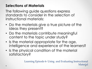 Selections of Materials 
The following guide questions express 
standards to consider in the selection of 
instructional materials: 
• Do the materials give a true picture of the 
ideas they present? 
• Do the materials contribute meaningful 
content to the topic under study? 
• Is the material appropriate for the age, 
intelligence and experience of the learners? 
• Is the physical condition of the material 
satisfactory? 
Learning Episode 6- Using and Evaluating Instructional 
Material 
 