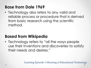 Base from Dale 1969 
• Technology also refers to any valid and 
reliable process or procedure that is derived 
from basic research using the scientifc 
method. 
Based from Wikipedia 
• Technology refers to “all the ways people 
use their inventions and discoveries to satisfy 
their needs and desires.” 
Learning Episode 1-Meaning of Educational Technology 
 