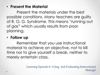 • Present the Material 
Present the materials under the best 
possible conditions. Many teachers are guilty 
of R. O. G. Syndrome. This means “running out 
of gas” which usually results from poor 
planning. 
• Follow up 
Remember that you use instructional 
material to achieve an objective, not to kill 
time nor to give yourself a break, neither to 
merely entertain class. 
Learning Episode 6- Using and Evaluating Instructional 
Material 
 