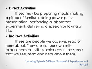 Learning Episode 7-Direct, Purposeful Experiences and 
Beyond 
• Direct Activities 
These may be preparing meals, making 
a piece of furniture, doing power point 
presentation, performing a laboratory 
experiment, delivering a speech or taking a 
trip. 
• Indirect Activities 
These are people we observe, read or 
here about. They are not our own self-experiences 
but still experiences in the sense 
that we see, read and hear about them. 
 