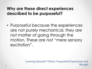 Why are these direct experiences 
described to be purposeful? 
• Purposeful because the experiences 
are not purely mechanical, they are 
not matter of going through the 
motion. These are not “mere sensory 
excitation”. 
Learning Episode 7-Direct, Purposeful Experiences and 
Beyond 
 