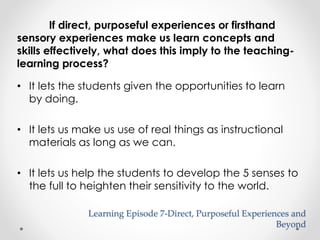If direct, purposeful experiences or firsthand 
sensory experiences make us learn concepts and 
skills effectively, what does this imply to the teaching-learning 
process? 
• It lets the students given the opportunities to learn 
by doing. 
• It lets us make us use of real things as instructional 
materials as long as we can. 
• It lets us help the students to develop the 5 senses to 
the full to heighten their sensitivity to the world. 
Learning Episode 7-Direct, Purposeful Experiences and 
Beyond 
 