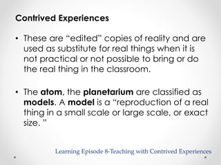 Contrived Experiences 
• These are “edited” copies of reality and are 
used as substitute for real things when it is 
not practical or not possible to bring or do 
the real thing in the classroom. 
• The atom, the planetarium are classified as 
models. A model is a “reproduction of a real 
thing in a small scale or large scale, or exact 
size. ” 
Learning Episode 8-Teaching with Contrived Experiences 
 
