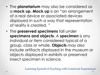 • The planetarium may also be considered as 
a mock up. Mock up is an “an arrangement 
of a real device or associated devices 
displayed in such a way that representation 
of reality is created. ” 
• The preserved specimens fall under 
specimens and objects. A specimen is any 
individual or item considered typical of a 
group, class or whole. Objects may also 
include artifacts displayed in the museum or 
objects displayed in exhibits or preserved 
insect specimen in science. 
Learning Episode 8-Teaching with Contrived Experiences 
 