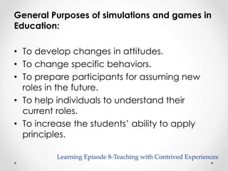 General Purposes of simulations and games in 
Education: 
• To develop changes in attitudes. 
• To change specific behaviors. 
• To prepare participants for assuming new 
roles in the future. 
• To help individuals to understand their 
current roles. 
• To increase the students’ ability to apply 
principles. 
Learning Episode 8-Teaching with Contrived Experiences 
 