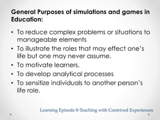 General Purposes of simulations and games in 
Education: 
• To reduce complex problems or situations to 
manageable elements 
• To illustrate the roles that may effect one’s 
life but one may never assume. 
• To motivate learners. 
• To develop analytical processes 
• To sensitize individuals to another person’s 
life role. 
Learning Episode 8-Teaching with Contrived Experiences 
 