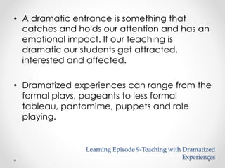 • A dramatic entrance is something that 
catches and holds our attention and has an 
emotional impact. If our teaching is 
dramatic our students get attracted, 
interested and affected. 
• Dramatized experiences can range from the 
formal plays, pageants to less formal 
tableau, pantomime, puppets and role 
playing. 
Learning Episode 9-Teaching with Dramatized 
Experiences 
 