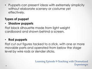 • Puppets can present ideas with extremely simplicity 
without elaborate scenery or costume yet 
effectively. 
Types of puppet 
• Shadow puppets 
Flat black silhouette made from light weight 
cardboard and shown behind a screen. 
• Rod puppets 
Flat cut out figures tacked to a stick, with one or more 
movable parts and operated from below the stage 
level by wire rods or slender sticks. 
Learning Episode 9-Teaching with Dramatized 
Experiences 
 