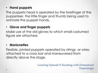 • Hand puppets 
The puppets head is operated by the forefinger of the 
puppeteer, the little finger and thumb being used to 
animate the puppet hands. 
• Glove and finger puppets 
Make use of the old gloves to which small costumed 
figure are attached. 
• Marionettes 
Flexible, jointed puppets operated by strings or wires 
attached to a cross bar and maneuvered from 
directly above the stage. 
Learning Episode 9-Teaching with Dramatized 
Experiences 
 