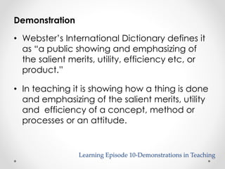 Learning Episode 10-Demonstrations in Teaching 
Demonstration 
• Webster’s International Dictionary defines it 
as “a public showing and emphasizing of 
the salient merits, utility, efficiency etc, or 
product.” 
• In teaching it is showing how a thing is done 
and emphasizing of the salient merits, utility 
and efficiency of a concept, method or 
processes or an attitude. 
 
