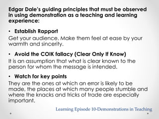 Edgar Dale’s guiding principles that must be observed 
in using demonstration as a teaching and learning 
experience: 
• Establish Rapport 
Get your audience. Make them feel at ease by your 
warmth and sincerity. 
• Avoid the COIK fallacy (Clear Only If Know) 
It is an assumption that what is clear known to the 
person for whom the message is intended. 
• Watch for key points 
They are the ones at which an error is likely to be 
made, the places at which many people stumble and 
where the knacks and tricks of trade are especially 
important. 
Learning Episode 10-Demonstrations in Teaching 
 
