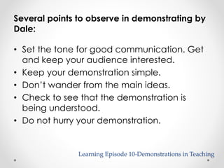 Several points to observe in demonstrating by 
Dale: 
• Set the tone for good communication. Get 
and keep your audience interested. 
• Keep your demonstration simple. 
• Don’t wander from the main ideas. 
• Check to see that the demonstration is 
being understood. 
• Do not hurry your demonstration. 
Learning Episode 10-Demonstrations in Teaching 
 