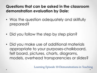 Questions that can be asked in the classroom 
demonstration evaluation by Dale: 
• Was the question adequately and skillfully 
prepared? 
• Did you follow the step by step plan? 
• Did you make use of additional materials 
appropriate to your purposes-chalkboard, 
felt board, pictures, charts, diagrams, 
models, overhead transparencies or slides? 
Learning Episode 10-Demonstrations in Teaching 
 