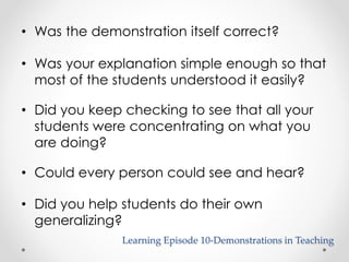 • Was the demonstration itself correct? 
• Was your explanation simple enough so that 
most of the students understood it easily? 
• Did you keep checking to see that all your 
students were concentrating on what you 
are doing? 
• Could every person could see and hear? 
• Did you help students do their own 
generalizing? 
Learning Episode 10-Demonstrations in Teaching 
 