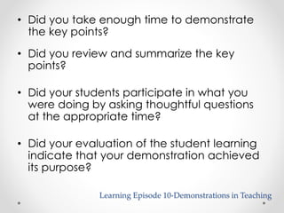 • Did you take enough time to demonstrate 
the key points? 
• Did you review and summarize the key 
points? 
• Did your students participate in what you 
were doing by asking thoughtful questions 
at the appropriate time? 
• Did your evaluation of the student learning 
indicate that your demonstration achieved 
its purpose? 
Learning Episode 10-Demonstrations in Teaching 
 