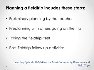 Planning a fieldtrip incudes these steps: 
Learning Episode 11-Making the Most Community Resources and 
Field Trips 
• Preliminary planning by the teacher 
• Preplanning with others going on the trip 
• Taking the fieldtrip itself 
• Post-fieldtrip follow up activities 
 