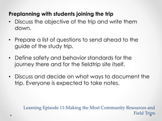 Preplanning with students joining the trip 
• Discuss the objective of the trip and write them 
down. 
• Prepare a list of questions to send ahead to the 
guide of the study trip. 
• Define safety and behavior standards for the 
journey there and for the fieldtrip site itself. 
• Discuss and decide on what ways to document the 
trip. Everyone is expected to take notes. 
Learning Episode 11-Making the Most Community Resources and 
Field Trips 
 
