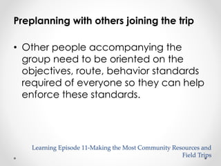 Preplanning with others joining the trip 
• Other people accompanying the 
group need to be oriented on the 
objectives, route, behavior standards 
required of everyone so they can help 
enforce these standards. 
Learning Episode 11-Making the Most Community Resources and 
Field Trips 
 