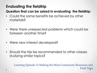 Evaluating the fieldtrip 
Question that can be asked in evaluating the fieldtrip: 
• Could the same benefits be achieved by other 
materials? 
• Were there unexpected problems which could be 
foreseen another time? 
• Were new interest developed? 
• Should the trip be recommended to other classes 
studying similar topics? 
Learning Episode 11-Making the Most Community Resources and 
Field Trips 
 