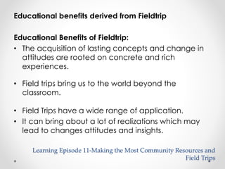 Educational benefits derived from Fieldtrip 
Educational Benefits of Fieldtrip: 
• The acquisition of lasting concepts and change in 
attitudes are rooted on concrete and rich 
experiences. 
• Field trips bring us to the world beyond the 
classroom. 
• Field Trips have a wide range of application. 
• It can bring about a lot of realizations which may 
lead to changes attitudes and insights. 
Learning Episode 11-Making the Most Community Resources and 
Field Trips 
 