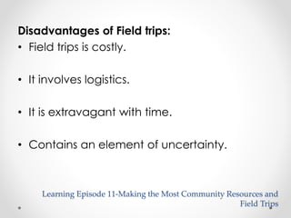 Disadvantages of Field trips: 
• Field trips is costly. 
• It involves logistics. 
• It is extravagant with time. 
• Contains an element of uncertainty. 
Learning Episode 11-Making the Most Community Resources and 
Field Trips 
 