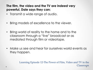 Learning Episode 12-The Power of Film, Video and TV in the 
Classroom 
The film, the video and the TV are indeed very 
powerful. Dale says they can: 
• Transmit a wide range of audio. 
• Bring models of excellence to the viewer. 
• Bring world of reality to the home and to the 
classroom through a “live” broadcast or as 
mediated through film or videotape. 
• Make us see and hear for ourselves world events as 
they happen. 
 