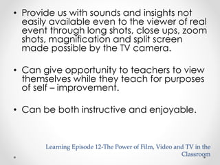 • Provide us with sounds and insights not 
easily available even to the viewer of real 
event through long shots, close ups, zoom 
shots, magnification and split screen 
made possible by the TV camera. 
• Can give opportunity to teachers to view 
themselves while they teach for purposes 
of self – improvement. 
• Can be both instructive and enjoyable. 
Learning Episode 12-The Power of Film, Video and TV in the 
Classroom 
 