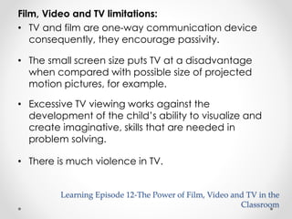 Film, Video and TV limitations: 
• TV and film are one-way communication device 
consequently, they encourage passivity. 
• The small screen size puts TV at a disadvantage 
when compared with possible size of projected 
motion pictures, for example. 
• Excessive TV viewing works against the 
development of the child’s ability to visualize and 
create imaginative, skills that are needed in 
problem solving. 
• There is much violence in TV. 
Learning Episode 12-The Power of Film, Video and TV in the 
Classroom 
 