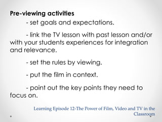 Pre-viewing activities 
- set goals and expectations. 
- link the TV lesson with past lesson and/or 
with your students experiences for integration 
and relevance. 
- set the rules by viewing. 
- put the film in context. 
- point out the key points they need to 
focus on. 
Learning Episode 12-The Power of Film, Video and TV in the 
Classroom 
 