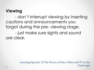 Viewing 
- don’t interrupt viewing by inserting 
cautions and announcements you 
forgot during the pre- viewing stage. 
- just make sure sights and sound 
are clear. 
Learning Episode 12-The Power of Film, Video and TV in the 
Classroom 
 