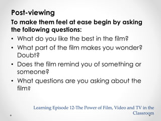 Post-viewing 
To make them feel at ease begin by asking 
the following questions: 
• What do you like the best in the film? 
• What part of the film makes you wonder? 
Doubt? 
• Does the film remind you of something or 
someone? 
• What questions are you asking about the 
film? 
Learning Episode 12-The Power of Film, Video and TV in the 
Classroom 
 