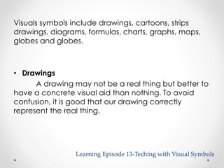 Visuals symbols include drawings, cartoons, strips 
drawings, diagrams, formulas, charts, graphs, maps, 
globes and globes. 
Learning Episode 13-Teching with Visual Symbols 
• Drawings 
A drawing may not be a real thing but better to 
have a concrete visual aid than nothing. To avoid 
confusion, it is good that our drawing correctly 
represent the real thing. 
 