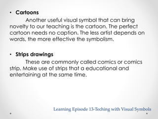 • Cartoons 
Another useful visual symbol that can bring 
novelty to our teaching is the cartoon. The perfect 
cartoon needs no caption. The less artist depends on 
words, the more effective the symbolism. 
• Strips drawings 
These are commonly called comics or comics 
strip. Make use of strips that a educational and 
entertaining at the same time. 
Learning Episode 13-Teching with Visual Symbols 
 