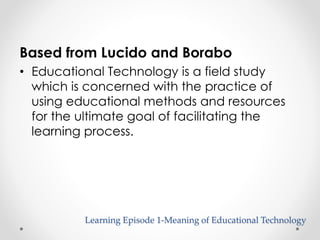 Based from Lucido and Borabo 
• Educational Technology is a field study 
which is concerned with the practice of 
using educational methods and resources 
for the ultimate goal of facilitating the 
learning process. 
Learning Episode 1-Meaning of Educational Technology 
 
