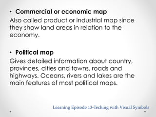 • Commercial or economic map 
Also called product or industrial map since 
they show land areas in relation to the 
economy. 
• Political map 
Gives detailed information about country, 
provinces, cities and towns, roads and 
highways. Oceans, rivers and lakes are the 
main features of most political maps. 
Learning Episode 13-Teching with Visual Symbols 
 