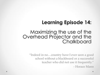 Learning Episode 14: 
Maximizing the use of the 
Overhead Projector and the 
Chalkboard 
“Indeed in no…country have I ever seen a good 
school without a blackboard or a successful 
teacher who did not use it frequently.” 
- Horace Mann 
 
