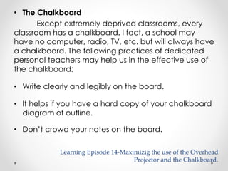 • The Chalkboard 
Except extremely deprived classrooms, every 
classroom has a chalkboard. I fact, a school may 
have no computer, radio, TV, etc. but will always have 
a chalkboard. The following practices of dedicated 
personal teachers may help us in the effective use of 
the chalkboard: 
• Write clearly and legibly on the board. 
• It helps if you have a hard copy of your chalkboard 
diagram of outline. 
• Don’t crowd your notes on the board. 
Learning Episode 14-Maximizig the use of the Overhead 
Projector and the Chalkboard. 
 