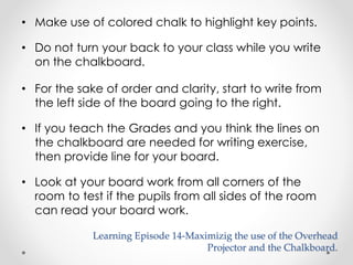 • Make use of colored chalk to highlight key points. 
• Do not turn your back to your class while you write 
on the chalkboard. 
• For the sake of order and clarity, start to write from 
the left side of the board going to the right. 
• If you teach the Grades and you think the lines on 
the chalkboard are needed for writing exercise, 
then provide line for your board. 
• Look at your board work from all corners of the 
room to test if the pupils from all sides of the room 
can read your board work. 
Learning Episode 14-Maximizig the use of the Overhead 
Projector and the Chalkboard. 
 