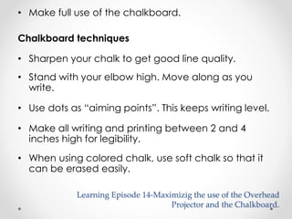• Make full use of the chalkboard. 
Chalkboard techniques 
• Sharpen your chalk to get good line quality. 
• Stand with your elbow high. Move along as you 
write. 
• Use dots as “aiming points”. This keeps writing level. 
• Make all writing and printing between 2 and 4 
inches high for legibility. 
• When using colored chalk, use soft chalk so that it 
can be erased easily. 
Learning Episode 14-Maximizig the use of the Overhead 
Projector and the Chalkboard. 
 