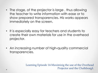 • The stage, of the projector is large , thus allowing 
the teacher to write information with ease or to 
show prepared transparencies. His works appears 
immediately on the screen. 
• It is especially easy for teachers and students to 
create their own materials for use in the overhead 
projector. 
• An increasing number of high-quality commercial 
transparencies. 
Learning Episode 14-Maximizig the use of the Overhead 
Projector and the Chalkboard. 
 