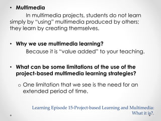 • Multimedia 
In multimedia projects, students do not learn 
simply by “using” multimedia produced by others; 
they learn by creating themselves. 
• Why we use multimedia learning? 
Because it is “value added” to your teaching. 
• What can be some limitations of the use of the 
project-based multimedia learning strategies? 
o One limitation that we see is the need for an 
extended period of time. 
Learning Episode 15-Project-based Learning and Multimedia: 
What it is?. 
 
