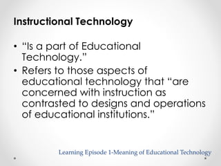 Instructional Technology 
• “Is a part of Educational 
Technology.” 
• Refers to those aspects of 
educational technology that “are 
concerned with instruction as 
contrasted to designs and operations 
of educational institutions.” 
Learning Episode 1-Meaning of Educational Technology 
 